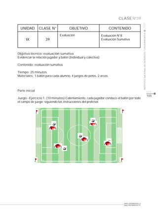 CLASE Nº39




                                                                                                        2009
  UNIDAD        CLASE N°               OBJETIVO                        CONTENIDO




                                                                                                        INSTITUTO NACIONAL DE DEPORTES / CHILEDEPORTES
                                Evaluación                        Evaluación N°8
      IX             39                                           Evaluación Sumativa



Objetivo técnico: evaluación sumativa
Evidenciar la relación jugador y balón (Individual y colectiva)

Contenido: evaluación sumativa.

Tiempo: 25 minutos.
Materiales: 1 balón para cada alumno, 4 juegos de petos, 2 arcos.



Parte inicial                                                                                                                                            pág.
                                                                                                                                                         105
Juego - Ejercicio 1: (10 minutos) Calentamiento, cada jugador conduce el balón por todo
el campo de juego; siguiendo las instrucciones del profesor.




                                                                                 www.chiledeportes.cl
                                                                                 www.chiledeportes.tv
 