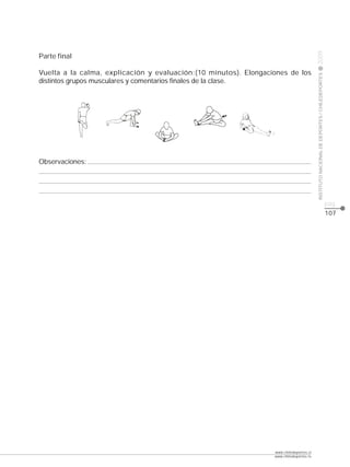 CLASE




                                                                                         2009
Parte final

Vuelta a la calma, explicación y evaluación:(10 minutos). Elongaciones de los




                                                                                         INSTITUTO NACIONAL DE DEPORTES / CHILEDEPORTES
distintos grupos musculares y comentarios finales de la clase.




Observaciones:




                                                                                                                                          pág.
                                                                                                                                          107




                                                                  www.chiledeportes.cl
                                                                  www.chiledeportes.tv
 