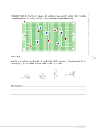 CLASE




                                                                                                 2009
Fútbol dirigido: Se formarán 4 equipos de 5 alumnos que jugarán partidos de 5 minutos.
Los goles deberán ser solamente con la superficie que designe el profesor.




                                                                                                 INSTITUTO NACIONAL DE DEPORTES / CHILEDEPORTES
Parte final                                                                                                                                       pág.
                                                                                                                                                  17
Vuelta a la calma, explicación y evaluación:(10 minutos). Elongaciones de los
distintos grupos musculares y comentarios finales de la clase.




Observaciones:




                                                                          www.chiledeportes.cl
                                                                          www.chiledeportes.tv
 