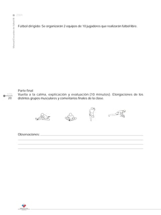 2009
                                                                                                                CLASE
     Manual Escuelas de fútbol III




                                      Fútbol dirigido: Se organizarán 2 equipos de 10 jugadores que realizarán fútbol libre.




                                      Parte final
pág.                                  Vuelta a la calma, explicación y evaluación:(10 minutos). Elongaciones de los
20                                    distintos grupos musculares y comentarios finales de la clase.




                                      Observaciones:
 
