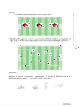 CLASE




                                                                                                     2009
Variante:
    1. Se deberá realizar la tarea con la pierna menos hábil.




                                                                                                     INSTITUTO NACIONAL DE DEPORTES / CHILEDEPORTES
Fútbol dirigido: Jugarán 2 equipos y se premiará con doble anotación al que logre convertir
un gol después de haber realizado una secuencia técnica determinada por el profesor.


                                                                                                                                                      pág.
                                                                                                                                                       23




Parte final

Vuelta a la calma, explicación y evaluación: (10 minutos). Elongaciones de los
distintos grupos musculares y comentarios finales de la clase.




                                                                              www.chiledeportes.cl
                                                                              www.chiledeportes.tv
 