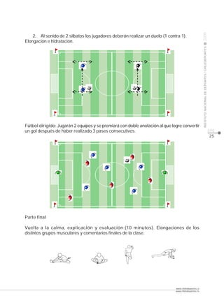 CLASE




                                                                                                     2009
    2. Al sonido de 2 silbatos los jugadores deberán realizar un duelo (1 contra 1).
Elongación e hidratación.




                                                                                                     INSTITUTO NACIONAL DE DEPORTES / CHILEDEPORTES
Fútbol dirigido: Jugarán 2 equipos y se premiará con doble anotación al que logre convertir
un gol después de haber realizado 3 pases consecutivos.                                                                                               pág.
                                                                                                                                                      25




Parte final

Vuelta a la calma, explicación y evaluación:(10 minutos). Elongaciones de los
distintos grupos musculares y comentarios finales de la clase.




                                                                              www.chiledeportes.cl
                                                                              www.chiledeportes.tv
 