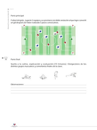 2009
                                                                                                                CLASE
     Manual Escuelas de fútbol III




                                      Parte principal

                                      Fútbol dirigido: Jugarán 2 equipos y se premiará con doble anotación al que logre convertir
                                      un gol después de haber realizado 5 pases consecutivos.




pág.
32                                    Parte final

                                      Vuelta a la calma, explicación y evaluación:(10 minutos). Elongaciones de los
                                      distintos grupos musculares y comentarios finales de la clase.




                                      Observaciones:
 