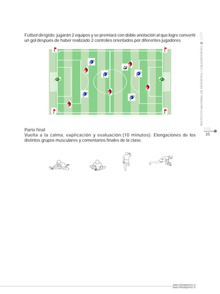 CLASE




                                                                                                     2009
Fútbol dirigido: jugarán 2 equipos y se premiará con doble anotación al que logre convertir
un gol después de haber realizado 2 controles orientados por diferentes jugadores.




                                                                                                     INSTITUTO NACIONAL DE DEPORTES / CHILEDEPORTES
Parte final                                                                                                                                           pág.
Vuelta a la calma, explicación y evaluación:(10 minutos). Elongaciones de los                                                                         35
distintos grupos musculares y comentarios finales de la clase.




                                                                              www.chiledeportes.cl
                                                                              www.chiledeportes.tv
 