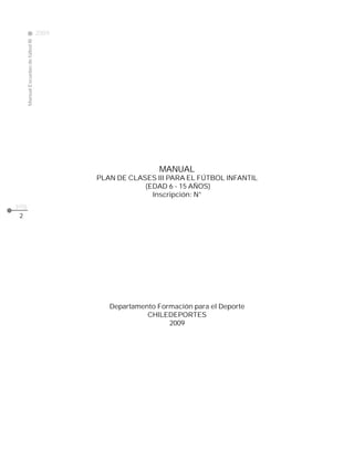 2009
                                                                                                                              CLASE
     Manual Escuelas de fútbol III




                                                                                    MANUAL
                                                           PLAN DE CLASES III PARA EL FÚTBOL INFANTIL
                                                                       (EDAD 6 - 15 AÑOS)
                                                                         Inscripción: N°
pág.
 2




                                                                Departamento Formación para el Deporte
                                                                          CHILEDEPORTES
                                                                                2009




                                                                                AGRADECIMIENTOS
                                       Queremos expresar nuestros sinceros agradecimientos a la Asociación Nacional de
                                       Fútbol Amateur ANFA, Asociación Nacional de Fútbol Rural ANFUR y al Sindicato de Futbolistas
                                       Profesionales SIFUP, por la colaboración en la implementación del Plan de las Mil Escuelas de Fútbol.
                                       Además agradecemos al Sr. Luis Baquedano Q., Gerente del Fútbol Cadetes de Colo-Colo y al profesor
                                       Sr. Juan Gutiérrez A., Jefe Técnico de las divisiones menores de esa institución, por su significativa y
                                       desinteresada ayuda en las imágenes fotográficas de este manual.
 
