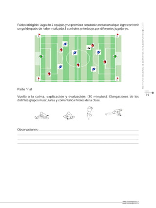 CLASE




                                                                                                     2009
Fútbol dirigido: Jugarán 2 equipos y se premiará con doble anotación al que logre convertir
un gol después de haber realizado 3 controles orientados por diferentes jugadores.




                                                                                                     INSTITUTO NACIONAL DE DEPORTES / CHILEDEPORTES
Parte final                                                                                                                                           pág.
                                                                                                                                                      39
Vuelta a la calma, explicación y evaluación: (10 minutos). Elongaciones de los
distintos grupos musculares y comentarios finales de la clase.




Observaciones:




                                                                              www.chiledeportes.cl
                                                                              www.chiledeportes.tv
 