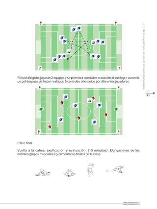 CLASE




                                                                                                     2009
                                                                                                     INSTITUTO NACIONAL DE DEPORTES / CHILEDEPORTES
Fútbol dirigido: jugarán 2 equipos y se premiará con doble anotación al que logre convertir
un gol después de haber realizado 5 controles orientados por diferentes jugadores.


                                                                                                                                                      pág.
                                                                                                                                                      41




Parte final

Vuelta a la calma, explicación y evaluación: (10 minutos). Elongaciones de los
distintos grupos musculares y comentarios finales de la clase.




                                                                              www.chiledeportes.cl
                                                                              www.chiledeportes.tv
 