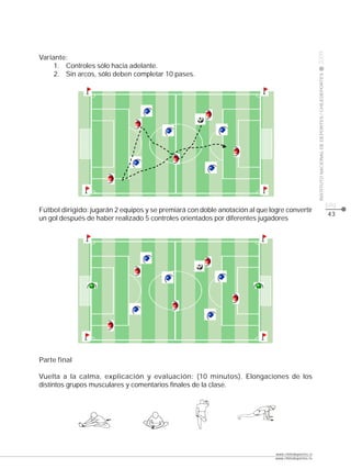 CLASE




                                                                                                     2009
Variante:
     1. Controles sólo hacia adelante.
     2. Sin arcos, sólo deben completar 10 pases.




                                                                                                     INSTITUTO NACIONAL DE DEPORTES / CHILEDEPORTES
                                                                                                                                                      pág.
Fútbol dirigido: jugarán 2 equipos y se premiará con doble anotación al que logre convertir
                                                                                                                                                      43
un gol después de haber realizado 5 controles orientados por diferentes jugadores




Parte final

Vuelta a la calma, explicación y evaluación: (10 minutos). Elongaciones de los
distintos grupos musculares y comentarios finales de la clase.




                                                                              www.chiledeportes.cl
                                                                              www.chiledeportes.tv
 