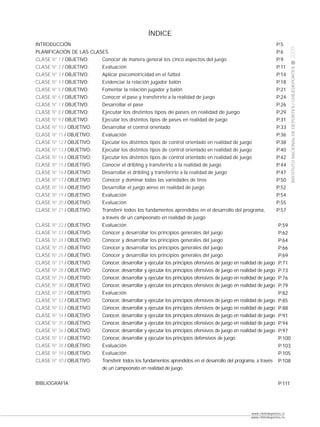 ÍNDICE
                                                                                             CLASE
INTRODUCCIÓN                                                                                                   P.5




                                                                                                                          2009
PLANIFICACIÓN DE LAS CLASES                                                                                    P.6
CLASE Nº 1 / OBJETIVO:   Conocer de manera general los cinco aspectos del juego                                P.9
CLASE Nº 2 / OBJETIVO:   Evaluación                                                                            P.11




                                                                                                                          INSTITUTO NACIONAL DE DEPORTES / CHILEDEPORTES
CLASE Nº 3 / OBJETIVO:   Aplicar psicomotricidad en el fútbol                                                  P.14
CLASE Nº 4 / OBJETIVO:   Evidenciar la relación jugador balón                                                  P.18
CLASE Nº 5 / OBJETIVO:   Fomentar la relación jugador y balón                                                  P.21
CLASE Nº 6 / OBJETIVO:   Conocer el pase y transferirlo a la realidad de juego                                 P.24
CLASE Nº 7 / OBJETIVO:   Desarrollar el pase                                                                   P.26
CLASE Nº 8 / OBJETIVO:   Ejecutar los distintos tipos de pases en realidad de juego                            P.29
CLASE Nº 9 / OBJETIVO:   Ejecutar los distintos tipos de pases en realidad de juego                            P.31
CLASE Nº 10 / OBJETIVO:  Desarrollar el control orientado                                                      P.33
CLASE Nº 11 / OBJETIVO:  Evaluación                                                                            P.36
CLASE Nº 12 / OBJETIVO:  Ejecutar los distintos tipos de control orientado en realidad de juego                P.38
CLASE Nº 13 / OBJETIVO:  Ejecutar los distintos tipos de control orientado en realidad de juego                P.40
CLASE Nº 14 / OBJETIVO:  Ejecutar los distintos tipos de control orientado en realidad de juego                P.42
CLASE Nº 15 / OBJETIVO:  Conocer el dribling y transferirlo a la realidad de juego                             P.44
CLASE Nº 16 / OBJETIVO:  Desarrollar el dribling y transferirlo a la realidad de juego                         P.47
CLASE Nº 17 / OBJETIVO:  Conocer y dominar todas las variedades de tiros                                       P.50
CLASE Nº 18 / OBJETIVO:  Desarrollar el juego aéreo en realidad de juego                                       P.52                                                        pág.
CLASE Nº 19 / OBJETIVO:  Evaluación                                                                            P.54
CLASE Nº 20 / OBJETIVO:  Evaluación                                                                            P.55
CLASE Nº 21 / OBJETIVO:  Transferir todos los fundamentos aprendidos en el desarrollo del programa,            P.57
                         a través de un campeonato en realidad de juego
CLASE Nº 22 / OBJETIVO:  Evaluación                                                                             P.59
CLASE Nº 23 / OBJETIVO:  Conocer y desarrollar los principios generales del juego                               P.62
CLASE Nº 24 / OBJETIVO:  Conocer y desarrollar los principios generales del juego                               P.64
CLASE Nº 25 / OBJETIVO:  Conocer y desarrollar los principios generales del juego                               P.66
CLASE Nº 26 / OBJETIVO:  Conocer y desarrollar los principios generales del juego                               P.69
CLASE Nº 27 / OBJETIVO:  Conocer, desarrollar y ejecutar los principios ofensivos de juego en realidad de juego P.71
CLASE Nº 28 / OBJETIVO:  Conocer, desarrollar y ejecutar los principios ofensivos de juego en realidad de juego P.73
CLASE Nº 29 / OBJETIVO:  Conocer, desarrollar y ejecutar los principios ofensivos de juego en realidad de juego P.76
CLASE Nº 30 / OBJETIVO:  Conocer, desarrollar y ejecutar los principios ofensivos de juego en realidad de juego P.79
CLASE Nº 31 / OBJETIVO:  Evaluación                                                                             P.82
CLASE Nº 32 / OBJETIVO:  Conocer, desarrollar y ejecutar los principios ofensivos de juego en realidad de juego P.85
CLASE Nº 33 / OBJETIVO:  Conocer, desarrollar y ejecutar los principios ofensivos de juego en realidad de juego P.88
CLASE Nº 34 / OBJETIVO:  Conocer, desarrollar y ejecutar los principios ofensivos de juego en realidad de juego P.91
CLASE Nº 35 / OBJETIVO:  Conocer, desarrollar y ejecutar los principios ofensivos de juego en realidad de juego P.94
CLASE Nº 36 / OBJETIVO:  Conocer, desarrollar y ejecutar los principios ofensivos de juego en realidad de juego P.97
CLASE Nº 37 / OBJETIVO:  Conocer, desarrollar y ejecutar los principios defensivos de juego                     P.100
CLASE Nº 38 / OBJETIVO:  Evaluación                                                                             P.103
CLASE Nº 39 / OBJETIVO:  Evaluación                                                                             P.105
CLASE Nº 40 / OBJETIVO:  Transferir todos los fundamentos aprendidos en el desarrollo del programa, a través P.108
                         de un campeonato en realidad de juego


BIBLIOGRAFÍA                                                                                                      P.111




                                                                                                  www.chiledeportes.cl
                                                                                                  www.chiledeportes.tv
 