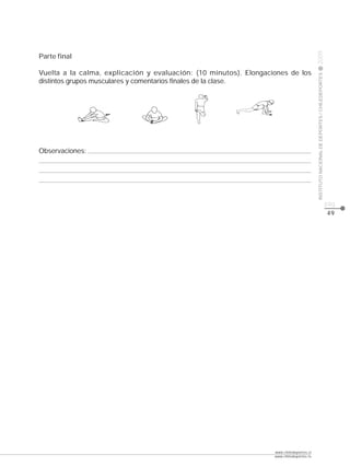 CLASE




                                                                                          2009
Parte final

Vuelta a la calma, explicación y evaluación: (10 minutos). Elongaciones de los




                                                                                          INSTITUTO NACIONAL DE DEPORTES / CHILEDEPORTES
distintos grupos musculares y comentarios finales de la clase.




Observaciones:




                                                                                                                                           pág.
                                                                                                                                           49




                                                                   www.chiledeportes.cl
                                                                   www.chiledeportes.tv
 