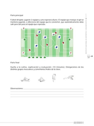 CLASE




                                                                                                   2009
Parte principal

Fútbol dirigido: jugarán 2 equipos y uno esperará afuera. El equipo que marque el gol se




                                                                                                   INSTITUTO NACIONAL DE DEPORTES / CHILEDEPORTES
mantiene jugando, a diferencia del equipo que le convierten, que automáticamente debe
salir para dar paso al equipo que esperaba.




                                                                                                                                                    pág.
                                                                                                                                                    51


Parte final

Vuelta a la calma, explicación y evaluación: (10 minutos). Elongaciones de los
distintos grupos musculares y comentarios finales de la clase.




Observaciones:




                                                                            www.chiledeportes.cl
                                                                            www.chiledeportes.tv
 
