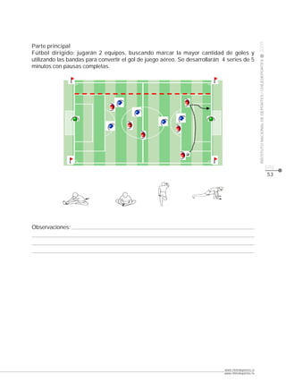 CLASE




                                                                                                    2009
Parte principal
Fútbol dirigido: jugarán 2 equipos, buscando marcar la mayor cantidad de goles y
utilizando las bandas para convertir el gol de juego aéreo. Se desarrollarán 4 series de 5




                                                                                                    INSTITUTO NACIONAL DE DEPORTES / CHILEDEPORTES
minutos con pausas completas.




                                                                                                                                                     pág.
                                                                                                                                                     53




Observaciones:




                                                                             www.chiledeportes.cl
                                                                             www.chiledeportes.tv
 