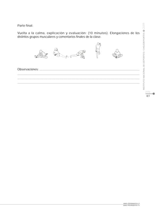CLASE




                                                                                          2009
Parte final:

Vuelta a la calma, explicación y evaluación: (10 minutos). Elongaciones de los




                                                                                          INSTITUTO NACIONAL DE DEPORTES / CHILEDEPORTES
distintos grupos musculares y comentarios finales de la clase.




Observaciones:




                                                                                                                                           pág.
                                                                                                                                           61




                                                                   www.chiledeportes.cl
                                                                   www.chiledeportes.tv
 