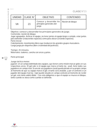 2009
                                                                                                                CLASE Nº23
     Manual Escuelas de fútbol III




                                        UNIDAD          CLASE N°            OBJETIVO                     CONTENIDO
                                                                     Conocer y desarrollar los     Noción de bloque
                                            VII            23        principios generales del
                                                                     juego

                                      Objetivo: conocer y desarrollar los principios generales de juego.
                                      Contenido: noción de bloque.
                                      Jugar agrupados. Achicar el equipo, no tener jamás el equipo largo o cortado, estar juntos
                                      para defender (reduciendo espacios) como para atacar (creando espacios).
                                      Parte inicial
                                      Calentamiento: movimientos libres que involucren los grandes grupos musculares.
                                      Luego juego pre-deportivo (libre creatividad del profesor).

                                      Tiempo: 25 minutos.
                                      Materiales: balones, cancha con arcos y petos.

pág.                                  Parte principal
62
                                      Juego táctico menor:
                                      jugarán en un campo delimitado dos equipos, que tienen como misión marcar goles en sus
                                      respectivos arcos. El gol vale si el equipo que marca el tanto (ej.: azul), tiene todos sus
                                      jugadores en campo rival. Si uno de sus jugadores (azul) quedó parado en su propio campo
                                      al momento de que su equipo marcó el gol, el tanto será anulado, y por el contrario si un
                                      jugador del equipo rival (ej.: rojo) quedó situado en campo contrario al momento de recibir
                                      un gol, este tanto valdrá doble. Con esto obligamos a que el equipo se mueva en bloque,
                                      tanto cuando se ataca como cuando se defiende.
 