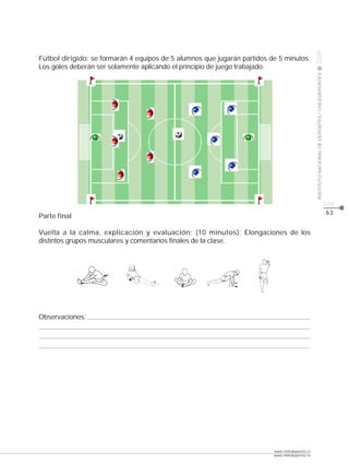 CLASE




                                                                                                 2009
Fútbol dirigido: se formarán 4 equipos de 5 alumnos que jugarán partidos de 5 minutos.
Los goles deberán ser solamente aplicando el principio de juego trabajado.




                                                                                                 INSTITUTO NACIONAL DE DEPORTES / CHILEDEPORTES
                                                                                                                                                  pág.
                                                                                                                                                  63
Parte final

Vuelta a la calma, explicación y evaluación: (10 minutos). Elongaciones de los
distintos grupos musculares y comentarios finales de la clase.




Observaciones:




                                                                          www.chiledeportes.cl
                                                                          www.chiledeportes.tv
 