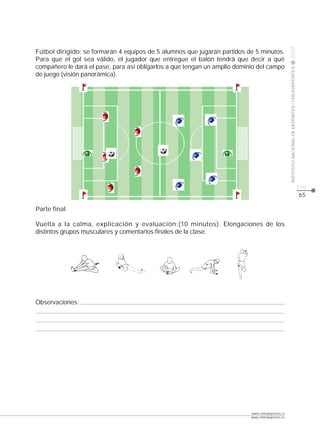 CLASE




                                                                                                  2009
Fútbol dirigido: se formarán 4 equipos de 5 alumnos que jugarán partidos de 5 minutos.
Para que el gol sea válido, el jugador que entregue el balón tendrá que decir a qué
compañero le dará el pase, para así obligarlos a que tengan un amplio dominio del campo




                                                                                                  INSTITUTO NACIONAL DE DEPORTES / CHILEDEPORTES
de juego (visión panorámica).




                                                                                                                                                   pág.
                                                                                                                                                   65

Parte final

Vuelta a la calma, explicación y evaluación:(10 minutos). Elongaciones de los
distintos grupos musculares y comentarios finales de la clase.




Observaciones:




                                                                           www.chiledeportes.cl
                                                                           www.chiledeportes.tv
 