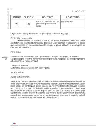 2009
                                                                                                                 CLASE Nº25
     Manual Escuelas de fútbol III




                                        UNIDAD          CLASE N°            OBJETIVO                      CONTENIDO
                                                                     Conocer y desarrollar los      Reconversión
                                            VII            25        principios generales del
                                                                     juego



                                      Objetivo: conocer y desarrollar los principios generales de juego.

                                      Contenido: reconversión.
                                              “Reconversión, de defender a atacar, de atacar a defender. Saber reaccionar
                                      acertadamente cuando el balón cambia de dueño. Elegir acertada y rápidamente la acción
                                      que corresponde en ese preciso instante en que se pierde el balón o se recupera, en
                                      cualquier parte del campo”.

                                      Parte inicial

pág.                                  Calentamiento: movimientos libres que involucren los grandes grupos musculares.
66                                    Luego juego pre-deportivo (libre creatividad del profesor). Juegos de reacción para preparar
                                      a los alumnos al trabajo principal.

                                      Tiempo: 25 minutos.
                                      Materiales: balones, cancha con arcos y petos.

                                      Parte principal

                                      Juego táctico menor:

                                      Jugarán en un campo delimitado dos equipos que tienen como misión marcar goles en los
                                      arcos respectivos. Una vez que uno de ellos tiró a portería, rápidamente el balón es jugado
                                      hacia una de las bandas para que un jugador (apoyo) inmediatamente produzca el ataque
                                      (reconversión). El equipo que defiende, tendrá que volver prontamente a su propio campo
                                      (reconversión de ataque a defensa) para así, una vez que recupera el balón, jugar
                                      rápidamente hacia un jugador de la banda para iniciar el ataque (reconversión de defensa a
                                      ataque). Los jugadores que corren por las bandas (apoyos color naranjo según la gráfica),
                                      podrán centrar o jugar hacia el interior del campo de juego.
 