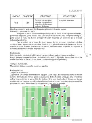 CLASE Nº27




                                                                                                      2009
  UNIDAD       CLASE N°               OBJETIVO                      CONTENIDO




                                                                                                      INSTITUTO NACIONAL DE DEPORTES / CHILEDEPORTES
                               Conocer, desarrollar y         Posesión de balón
     VIII           27         ejecutar los principios
                               ofensivos de juego en
                               realidad de juego
Objetivo: conocer y desarrollar los principios ofensivos de juego.
Contenido: posesión del balón.
         “Asegurar el balón. Saber tenerlo y saber para qué. Tener el balón para mantenerlo,
para crear espacios, para atacar, para conservar un resultado, para recuperar energías,
para cansar al rival, etc. Saber proteger el balón haciendo un buen uso de la técnica
individual y colectiva.
         Este principio es la base del buen juego, de las acciones colectivas, de las
combinaciones y para ello se requiere de otros principios ofensivos de juego que deben
manifestarse de manera permanente: movilidad, desmarcación, simpleza, acompañar a
quien lleva el balón, cambios de juego, etc.”.

Parte inicial                                                                                                                                          pág.
Calentamiento: movimientos libres que involucren los grandes grupos musculares.                                                                        71
Luego, juego pre-deportivo (libre creatividad del profesor). Ejemplo: dos equipos tienen la
misión de darse 10 pases consecutivos con la mano (“partido peleado”).

Tiempo: 25 minutos.
Materiales: balones, cancha con arcos y petos.

Parte principal
Juego táctico menor:
Jugarán en un campo delimitado dos equipos (azul - rojo). El equipo rojo tiene la misión
durante 3 minutos de marcar goles en cualquiera de los 4 arcos. El equipo azul evitará los
goles “manteniendo la posesión del balón”. Una vez finalizado el tiempo de juego
establecido, se invierten los roles: el equipo azul marcará goles y equipo rojo mantendrá la
posesión del balón. El equipo que marque más goles será el ganador.




                                                                               www.chiledeportes.cl
                                                                               www.chiledeportes.tv
 