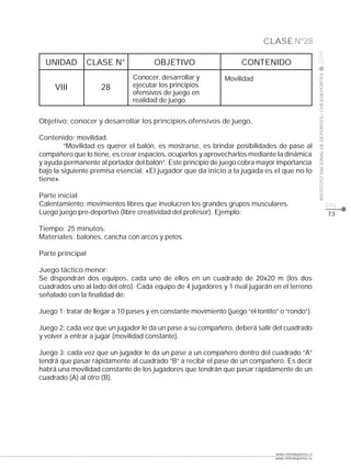 CLASE Nº28




                                                                                                        2009
  UNIDAD          CLASE N°             OBJETIVO                      CONTENIDO




                                                                                                        INSTITUTO NACIONAL DE DEPORTES / CHILEDEPORTES
                                Conocer, desarrollar y         Movilidad
     VIII            28         ejecutar los principios
                                ofensivos de juego en
                                realidad de juego


Objetivo: conocer y desarrollar los principios ofensivos de juego.

Contenido: movilidad.
         “Movilidad es querer el balón, es mostrarse, es brindar posibilidades de pase al
compañero que lo tiene, es crear espacios, ocuparlos y aprovecharlos mediante la dinámica
y ayuda permanente al portador del balón”. Este principio de juego cobra mayor importancia
bajo la siguiente premisa esencial: «El jugador que da inicio a la jugada es el que no lo
tiene».

Parte inicial
Calentamiento: movimientos libres que involucren los grandes grupos musculares.                                                                          pág.
Luego juego pre-deportivo (libre creatividad del profesor). Ejemplo:                                                                                     73

Tiempo: 25 minutos.
Materiales: balones, cancha con arcos y petos.

Parte principal

Juego táctico menor:
Se dispondrán dos equipos, cada uno de ellos en un cuadrado de 20x20 m (los dos
cuadrados uno al lado del otro). Cada equipo de 4 jugadores y 1 rival jugarán en el terreno
señalado con la finalidad de:

Juego 1: tratar de llegar a 10 pases y en constante movimiento (juego “el tontito” o “rondo”).

Juego 2: cada vez que un jugador le da un pase a su compañero, deberá salir del cuadrado
y volver a entrar a jugar (movilidad constante).

Juego 3: cada vez que un jugador le da un pase a un compañero dentro del cuadrado “A”
tendrá que pasar rápidamente al cuadrado “B” a recibir el pase de un compañero. Es decir
habrá una movilidad constante de los jugadores que tendrán que pasar rápidamente de un
cuadrado (A) al otro (B).




                                                                                 www.chiledeportes.cl
                                                                                 www.chiledeportes.tv
 