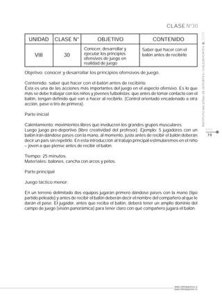 CLASE Nº30




                                                                                                         2009
  UNIDAD          CLASE N°              OBJETIVO                      CONTENIDO




                                                                                                         INSTITUTO NACIONAL DE DEPORTES / CHILEDEPORTES
                                Conocer, desarrollar y          Saber qué hacer con el
     VIII            30         ejecutar los principios         balón antes de recibirlo
                                ofensivos de juego en
                                realidad de juego

Objetivo: conocer y desarrollar los principios ofensivos de juego.

Contenido: saber qué hacer con el balón antes de recibirlo.
Ésta es una de las acciones más importantes del juego en el aspecto ofensivo. Es lo que
más se debe trabajar con los niños y jóvenes futbolistas: que antes de tomar contacto con el
balón, tengan definido qué van a hacer al recibirlo. (Control orientado encadenado a otra
acción, pase o tiro de primera).

Parte inicial

Calentamiento: movimientos libres que involucren los grandes grupos musculares.
Luego juego pre-deportivo (libre creatividad del profesor). Ejemplo: 5 jugadores con un                                                                   pág.
balón irán dándose pases con la mano, al momento, justo antes de recibir el balón deberán                                                                 79
decir un país sin repetirlo. En esta introducción al trabajo principal estimularemos en el niño
– joven a que piense antes de recibir el balón.

Tiempo: 25 minutos.
Materiales: balones, cancha con arcos y petos.

Parte principal

Juego táctico menor:

En un terreno delimitado dos equipos jugarán primero dándose pases con la mano (tipo
partido peleado) y antes de recibir el balón deberán decir el nombre del compañero al que le
darán el pase. El jugador, antes que reciba el balón, deberá tener un amplio dominio del
campo de juego (visión panorámica) para tener claro con qué compañero jugará el balón.




                                                                                  www.chiledeportes.cl
                                                                                  www.chiledeportes.tv
 