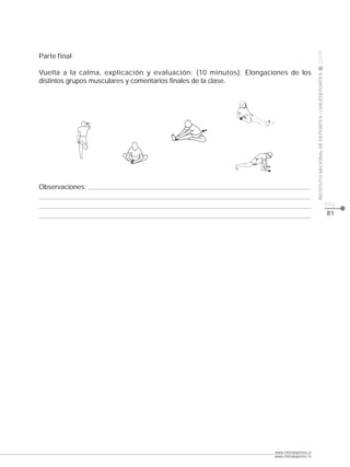 CLASE




                                                                                          2009
Parte final

Vuelta a la calma, explicación y evaluación: (10 minutos). Elongaciones de los




                                                                                          INSTITUTO NACIONAL DE DEPORTES / CHILEDEPORTES
distintos grupos musculares y comentarios finales de la clase.




Observaciones:

                                                                                                                                           pág.
                                                                                                                                           81




                                                                   www.chiledeportes.cl
                                                                   www.chiledeportes.tv
 