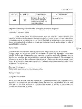 CLASE Nº32




                                                                                                           2009
  UNIDAD          CLASE N°               OBJETIVO                       CONTENIDO




                                                                                                           INSTITUTO NACIONAL DE DEPORTES / CHILEDEPORTES
                                 Conocer, desarrollar y           Desmarcación
     VIII             32         ejecutar los principios
                                 ofensivos de juego en
                                 realidad de juego


Objetivo: conocer y desarrollar los principios ofensivos de juego.

Contenido: desmarcación

         “Salir de la marca sorpresivamente o atraer marcas, crear espacios con
movimientos rápidos e inteligentes para otro compañero y tener la intención permanente de
no dejarse marcar o de entregarse a la marca, facilitarle la acción que se desea realizar.
Llevar la iniciativa de la jugada ante el rival que lo marca, iniciar la acción siguiente o dar la
posibilidad de realizarla”.

Parte inicial                                                                                                                                               pág.
                                                                                                                                                            85
Calentamiento: movimientos libres que involucren los grandes grupos musculares.
Luego juego pre-deportivo (libre creatividad del profesor). Ejemplo: se forman
parejas (rivales) que intentarán recibir el balón de un comodín ofensivo (jugador neutro que
jugará para el equipo que tenga el balón). Para que el jugador reciba el balón tendrá que
desmarcarse a fin de que una vez que lo reciba, se lo devuelva al comodín, quien irá en
busca de otro jugador para repetir esta acción. Cada tres veces que realice la devolución de
un jugador, será un punto.

Tiempo: 25 minutos.
Materiales: balones, cancha con arcos y petos.

Parte principal

Juego táctico menor:

En un cuadrado de 25 x 25 m, dos equipos (4 x 4) jugarán en realidad de juego, intentando
jugar con un compañero que estará por fuera del cuadrado, apoyándose, el cual será
marcado por un rival. Mediante la desmarcación recibirá el balón y lo entregará a un
compañero para seguir jugando.




                                                                                    www.chiledeportes.cl
                                                                                    www.chiledeportes.tv
 