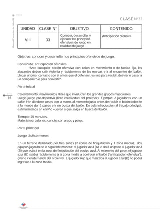 2009
                                                                                                                   CLASE Nº33
     Manual Escuelas de fútbol III




                                        UNIDAD          CLASE N°             OBJETIVO                      CONTENIDO
                                                                      Conocer, desarrollar y         Anticipación ofensiva
                                            VIII           33         ejecutar los principios
                                                                      ofensivos de juego en
                                                                      realidad de juego


                                      Objetivo: conocer y desarrollar los principios ofensivos de juego.

                                      Contenido: anticipación ofensiva.
                                              “Ante cualquier acción ofensiva con balón en movimiento o de táctica fija, los
                                      atacantes deben salir violenta y rápidamente de las marcas e ir al encuentro del balón.
                                      Llegar a tomar contacto con él antes que el defensor, ya sea para recibir, desviar o pasar a
                                      un compañero o para convertir”.

                                      Parte inicial

pág.                                  Calentamiento: movimientos libres que involucren los grandes grupos musculares.
88                                    Luego juego pre-deportivo (libre creatividad del profesor). Ejemplo: 2 jugadores con un
                                      balón irán dándose pases con la mano, al momento justo antes de recibir el balón deberán
                                      a lo menos dar 3 pasos e ir en busca del balón. En esta introducción al trabajo principal,
                                      estimularemos en el niño – joven a que salga en busca del balón.

                                      Tiempo: 25 minutos.
                                      Materiales: balones, cancha con arcos y petos.

                                      Parte principal

                                      Juego táctico menor:

                                      En un terreno delimitado por tres zonas (2 zonas de finiquitación y 1 zona media), dos
                                      equipos jugarán de la siguiente manera: el jugador azul (A) le dará un pase al jugador azul
                                      (B) que estará en la zona de finiquitación del equipo azul. Al momento del pase, el jugador
                                      azul (B) saldrá rápidamente a la zona media a controlar el balón (“anticipación ofensiva”),
                                      girar e ir en demanda del arco rival. El jugador rojo que marcaba al jugador azul (B) no podrá
                                      ingresar a la zona media.
 