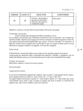 CLASE Nº34




                                                                                                    2009
  UNIDAD          CLASE N°           OBJETIVO                     CONTENIDO




                                                                                                    INSTITUTO NACIONAL DE DEPORTES / CHILEDEPORTES
                              Conocer, desarrollar y         Marcación
      IX             34       ejecutar los principios
                              ofensivos de juego en
                              realidad de juego


Objetivo: conocer y desarrollar los principios ofensivos de juego.

Contenido: marcación.
          Ganar el duelo para despojar del balón o quedarse con él.
Es la actitud y movimiento que manifiesta el defensor frente al atacante, con el objeto de
quitarle el balón, impedir que lo juegue de manera cómoda o retardar la jugada a través de
una optima posición basal impidiéndole que avance. Al tener marcado a su atacante, el
defensor tendrá varias ventajas pero la principal es que se evitará el duelo, pues es muy
difícil que le jueguen el balón a su jugador si él está ahí, apegado.
                                                                                                                                                     pág.
Parte inicial
                                                                                                                                                     91
Calentamiento: movimientos libres que involucren los grandes grupos musculares.
Luego juego pre-deportivo (libre creatividad del profesor). Ejemplo: 5 jugadores con un
balón irán dándose pases y el rival impedirá que lo reciba con comodidad (marcando).

Tiempo: 25 minutos.
Materiales: balones, cancha con arcos y petos.

Parte principal

Juego táctico menor:

En un terreno delimitado, jugarán dos equipos: rojos y azules. Cada jugador de los respec-
tivos equipos tendrá un número (1 azul, 2 azul, etc., y 1 rojo, 2 rojo, etc.).
Se jugará fútbol normal pero cuando el 1 azul tenga el balón, el 1 rojo tendrá que estar
“marcándolo” para evitar el gol. Cuando el equipo rojo tiene el balón se invertirán los
papeles (eje: rojo 2 tiene el balón y azul 2 lo marcará).




                                                                             www.chiledeportes.cl
                                                                             www.chiledeportes.tv
 