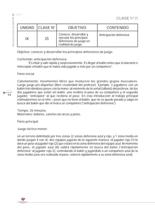 2009
                                                                                                                    CLASE Nº35
     Manual Escuelas de fútbol III




                                        UNIDAD          CLASE N°              OBJETIVO                      CONTENIDO
                                                                      Conocer, desarrollar y          Anticipación defensiva
                                            IX             35         ejecutar los principios
                                                                      defensivos de juego en
                                                                      realidad de juego

                                      Objetivo: conocer y desarrollar los principios defensivos de juego.

                                      Contenido: anticipación defensiva.
                                              “Es intuir y salir rápida y sorpresivamente. Es llegar al balón antes que el atacante e
                                      interceptar el balón que le había sido jugado a éste por un compañero”.

                                      Parte inicial

                                      Calentamiento: movimientos libres que involucren los grandes grupos musculares.
                                      Luego juego pre-deportivo (libre creatividad del profesor). Ejemplo: 3 jugadores con un
                                      balón irán dándose pases con la mano; al momento de la señal (silbato) del profesor, de los
pág.
                                      dos jugadores que están sin balón, uno recibirá el pase de su compañero y el segundo
94                                    jugador, “anticipará” al que recibiría el pase. En esta introducción al trabajo principal
                                      estimularemos en el niño – joven que no tiene el balón, que no se quede parado y salga en
                                      busca del balón que dio el rival a un compañero (“anticipación defensiva”).

                                      Tiempo: 25 minutos.
                                      Materiales: balones, cancha con arcos y petos.

                                      Parte principal

                                      Juego táctico menor:

                                      en un terreno delimitado por tres zonas (2 zonas defensiva azul y rojo, y 1 zona media en
                                      donde juegan 4 con 4), dos equipos jugarán de la siguiente manera: el jugador rojo (1) le
                                      dará un pase al jugador rojo (2) que estará en la zona defensiva del equipo azul. Al momento
                                      del pase, el jugador azul (A) saldrá rápidamente en busca del balón (“anticipación
                                      defensiva” al jugador rojo 2), controlando el balón y jugándolo a un compañero azul de la
                                      zona media (una vez realizado el pase, volverá rápidamente a su zona defensiva azul).
 