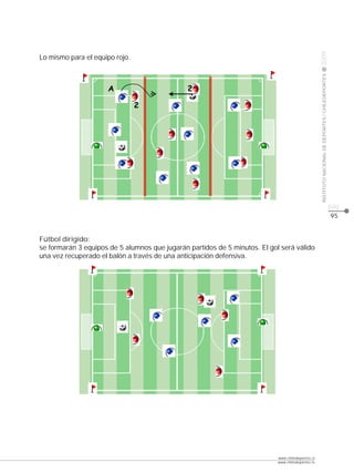 CLASE




                                                                                                   2009
Lo mismo para el equipo rojo.




                                                                                                   INSTITUTO NACIONAL DE DEPORTES / CHILEDEPORTES
                     ÿ




                                                                                                                                                    pág.
                                                                                                                                                    95


Fútbol dirigido:
se formarán 3 equipos de 5 alumnos que jugarán partidos de 5 minutos. El gol será válido
una vez recuperado el balón a través de una anticipación defensiva.




                                                                            www.chiledeportes.cl
                                                                            www.chiledeportes.tv
 