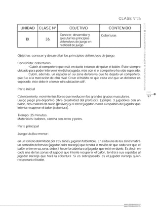 CLASE Nº36




                                                                                                       2009
  UNIDAD          CLASE N°             OBJETIVO                     CONTENIDO




                                                                                                       INSTITUTO NACIONAL DE DEPORTES / CHILEDEPORTES
                               Conocer, desarrollar y          Coberturas
      IX             36        ejecutar los principios
                               defensivos de juego en
                               realidad de juego


Objetivo: conocer y desarrollar los principios defensivos de juego.

Contenido: coberturas.
        “Cubrir al compañero que está en duelo tratando de quitar el balón. Estar siempre
ubicado para poder intervenir en dicha jugada, más aún si el compañero ha sido superado.
        Cubrir, además, un espacio en su zona defensiva que ha dejado un compañero,
que fue a la marcación de otro rival. Crear el hábito de que cada vez que un defensor es
superado, éste debe ir a tomar otra ubicación útil”.

Parte inicial
                                                                                                                                                        pág.
Calentamiento: movimientos libres que involucren los grandes grupos musculares.                                                                         97
Luego juego pre-deportivo (libre creatividad del profesor). Ejemplo: 3 jugadores con un
balón, dos estarán en duelo (pasivos) y el tercer jugador estará a espaldas del jugador que
intenta recuperar el balón (cobertura).

Tiempo: 25 minutos.
Materiales: balones, cancha con arcos y petos.

Parte principal

Juego táctico menor:

en un terreno delimitado por tres zonas, jugarán fútbol libre. En cada una de las zonas habrá
un comodín defensivo (jugador color naranja) que tendrá la misión de que cada vez que el
balón entre en su zona, deberá hacer la cobertura al jugador que esté en duelo. Es decir, en
cada una de las zonas el jugador que intente recuperar el balón, tendrá a sus espaldas al
jugador naranja que hará la cobertura. Si es sobrepasado, es el jugador naranja quien
recuperará el balón.




                                                                                www.chiledeportes.cl
                                                                                www.chiledeportes.tv
 