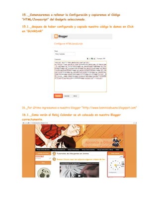 15.._Comenzaremos a rellenar la Configuración y copiaremos el Código
“HTML/Javascript” del Gadgets seleccionado.
15.1._despues de haber configurado y copiado nuestro código le damos en Click
en “GUARDAR”

16._Por último ingresamos a nuestro blogger “http://www.losniniosbueno.blogspot.com”
16.1._Como verán el Reloj Calendar se ah colocado en nuestro Blogger
correctamente.

 