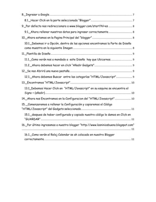 8._Ingresar a Google ...................................................................................................................... 7
8.1._Hacer Click en la parte seleccionada “Blogger” ........................................................... 7
9._Por defecto nos redireccionara a www.blogger.com/start?hl=es .................................. 8
9.1._Ahora rellenar nuestros datos para ingresar correctamente .................................. 8
10._Ahora estamos en la Pagina Principal del “blogger” ......................................................... 8
10.1._Debemos ir a Opción, dentro de las opciones encontramos la Parte de Diseño
como muestra en la siguiente Imagen .................................................................................... 8
11._Plantilla de Diseño .................................................................................................................... 9
11.1._Como verán nos a mandado a este Diseño hay que Ubicarnos. .............................. 9
11.2._Ahora debemos hacer en click “Añadir Gadgets” ...................................................... 9
12._Se nos Abrirá una nueva pestaña ......................................................................................... 9
12.1._Ahora debemos Buscar entre las categorías “HTML/Javascript” ....................... 9
13._Encontramos “HTML/Javascript” ...................................................................................... 10
13.1_Debemos Hacer Click en “HTML/Javascript” en su esquina se encuentra el
Signo + (añadir) .......................................................................................................................... 10
14._Ahora nos Encontramos en la Configuracion del “HTML/Javascript” ....................... 10
15.._Comenzaremos a rellenar la Configuración y copiaremos el Código
“HTML/Javascript” del Gadgets seleccionado. ...................................................................... 11
15.1._despues de haber configurado y copiado nuestro código le damos en Click en
“GUARDAR” ................................................................................................................................ 11
16._Por último ingresamos a nuestro blogger “http://www.losniniosbueno.blogspot.com”
........................................................................................................................................................... 11
16.1._Como verán el Reloj Calendar se ah colocado en nuestro Blogger
correctamente. .......................................................................................................................... 11

 