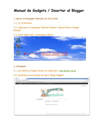 Manual de Gadgets / Insertar al Blogger
1._Buscar un Navegador Adecuado con Java Script
1.1._Ir Al Escritorio
1.2._Seleccionar su Navegador (Internet Explorer, Mozila Firefox o Google
Chrome)
1.3._Hacer Doble Click al Navegador (Abrir)

2._Navegamos
2.1._Por defecto el Google Chorme me redirección a www.Google.com.pe
2.2._Escribimos en el buscador de barra “Google Gadgets”

 