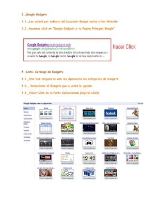 3._Google Gadgets
3.1._Les saldrá por defecto del buscador Google varios sitios Website
3.1._hacemos click en “Google Gadgets a tu Pagina Principal-Google”

4._Lista, Catalogo de Gadgets
4.1._Una Vez cargada la web les Aparecerá las categorías de Gadgets.
4.2._ Seleccionar el Gadgets que a usted le agrade.
4.3._Hacer Click en la Parte Seleccionada (Digital Clock)

 