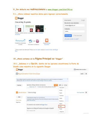 9._Por defecto nos

redireccionara

a www.blogger.com/start?hl=es

9.1._Ahora rellenar nuestros datos para ingresar correctamente

10._Ahora estamos en la

Página Principal

del “blogger”

10.1._Debemos ir a Opción, dentro de las opciones encontramos la Parte de
Diseño como muestra en la siguiente Imagen

 