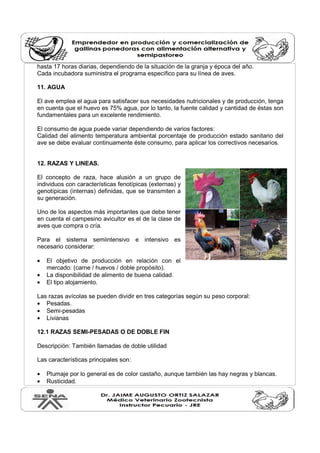 hasta 17 horas diarias, dependiendo de la situación de la granja y época del año. 
Cada incubadora suministra el programa específico para su línea de aves. 
11. AGUA 
El ave emplea el agua para satisfacer sus necesidades nutricionales y de producción, tenga 
en cuenta que el huevo es 75% agua, por lo tanto, la fuente calidad y cantidad de éstas son 
fundamentales para un excelente rendimiento. 
El consumo de agua puede variar dependiendo de varios factores: 
Calidad del alimento temperatura ambiental porcentaje de producción estado sanitario del 
ave se debe evaluar continuamente éste consumo, para aplicar los correctivos necesarios. 
12. RAZAS Y LINEAS. 
El concepto de raza, hace alusión a un grupo de 
individuos con características fenotípicas (externas) y 
genotípicas (internas) definidas, que se transmiten a 
su generación. 
Uno de los aspectos más importantes que debe tener 
en cuenta el campesino avicultor es el de la clase de 
aves que compra o cría. 
Para el sistema semiintensivo e intensivo es 
necesario considerar: 
· El objetivo de producción en relación con el 
mercado: (carne / huevos / doble propósito). 
· La disponibilidad de alimento de buena calidad. 
· El tipo alojamiento. 
Las razas avícolas se pueden dividir en tres categorías según su peso corporal: 
· Pesadas. 
· Semi-pesadas 
· Livianas 
12.1 RAZAS SEMI-PESADAS O DE DOBLE FIN 
Descripción: También llamadas de doble utilidad 
Las características principales son: 
· Plumaje por lo general es de color castaño, aunque también las hay negras y blancas. 
· Rusticidad. 
 