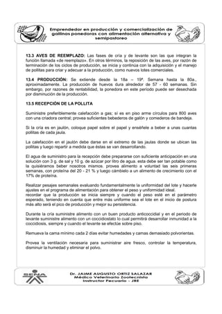 13.3 AVES DE REEMPLAZO: Las fases de cría y de levante son las que integran la 
función llamada «de reemplazo». En otros términos, la reposición de las aves, por razón de 
terminación de los ciclos de producción, se inicia y continúa con la adquisición y el manejo 
de pollitas para criar y adecuar a la producción, como nuevos lotes comerciales. 
13.4 PRODUCCIÓN: Se extiende desde la 18a – 19ª. Semana hasta la 80a., 
aproximadamente. La producción de huevos dura alrededor de 57 - 60 semanas. Sin 
embargo, por razones de rentabilidad, la ponedora en este período puede ser desechada 
por disminución de la producción. 
13.5 RECEPCIÓN DE LA POLLITA 
Suministre preferiblemente calefacción a gas; sí es en piso arme círculos para 800 aves 
con una criadora central; provea suficientes bebederos de galón y comederos de bandeja. 
Si la cría es en jaulón, coloque papel sobre el papel y enséñele a beber a unas cuantas 
pollitas de cada jaula. 
La calefacción en el jaulón debe darse en el extremo de las jaulas donde se ubican las 
pollitas y luego repartir a medida que éstas se van desarrollando. 
El agua de suministro para la recepción debe prepararse con suficiente anticipación en una 
solución con 3 g. de sal y 10 g. de azúcar por litro de agua. esta debe ser tan potable como 
la quisiéramos beber nosotros mismos. provea alimento a voluntad las seis primeras 
semanas, con proteína del 20 - 21 % y luego cámbielo a un alimento de crecimiento con el 
17% de proteína. 
Realizar pesajes semanales evaluando fundamentalmente la uniformidad del lote y hacerle 
ajustes en el programa de alimentación para obtener el peso y uniformidad ideal. 
recordar que la producción se inicia siempre y cuando el peso esté en el parámetro 
esperado, teniendo en cuenta que entre más uniforme sea el lote en el inicio de postura 
más alto será el pico de producción y mejor su persistencia. 
Durante la cría suministre alimento con un buen producto anticoccidial y en el periodo de 
levante suministre alimento con un coccidiostato lo cual permitirá desarrollar inmunidad a la 
coccidiosis, siempre y cuando el levante se efectúe sobre piso. 
Remueva la cama mínimo cada 2 días evitar humedades y camas demasiado polvorientas. 
Provea la ventilación necesaria para suministrar aire fresco, controlar la temperatura, 
disminuir la humedad y eliminar el polvo. 
 