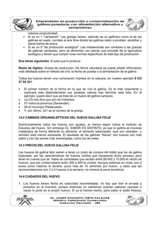 máxima productividad. 
· Si es un 1 "camperas": Las granjas tienen, además de un gallinero como el de las 
gallinas en suelo, corrales al aire libre donde las gallinas salen a picotear, escarbar y 
darse baños de arena. 
· Si es un 0 "de producción ecológica": Las instalaciones son similares a las granjas 
de gallinas camperas, pero se alimentan con pienso que procede de la agricultura 
ecológica y tienen que cumplir unas normas específicas de este tipo de producción. 
Dos letras siguientes: El país que lo produce 
Resto de dígitos: Granja de producción. De forma voluntaria se puede añadir información 
más detallada sobre el método de cría, la fecha de puesta o la alimentación de la gallina 
Todos los huevos tienen una numeración impresa en la cáscara, en nuestro ejemplo 0 CO 
57 04 321: 
· El primer número es la forma en la que se cría la gallina. Es el más importante y 
explicaré más detenidamente sus posibles valores tras terminar esta lista. En el 
ejemplo, quiere decir que se trata de un huevo de gallina campera. 
· La CO nos dice que son de Colombia. 
· 57 indica la provincia (Santander). 
· 04 el municipio Piedecuesta. 
· Y, por último, 321 es el número de la granja. 
14.2 CAMBIOS ORGANOLEPTICOS DEL HUEVO GALLINA FELIZ 
Nutricionalmente todos los huevos son iguales, al menos según indica el Instituto de 
Estudios del Huevo. Sin embargo EL SABOR ES DISTINTO, ya que la gallina al moverse 
metaboliza de forma diferente su alimento: el alimento balanceado -que son cereales-, y 
también está menos estresada. El resultado de las gallinas “felices” son huevos con más 
sabor y con las yemas más anaranjadas, como los de antes. 
14.3 PRECIO DEL HUEVO GALLINA FELIZ 
Los huevos de gallina feliz vienen a tener un costo de compra del doble que los de gallina 
enjaulada, por las características de huevos criollos que representa dicho proceso, pero 
tener en cuenta que se habla de cantidades que oscilan entre $9.000 y 15.000 el cartón de 
huevos, que por unidad estaría entre 300 a 500 la unidad. Aunque estemos en crisis, son 2 
euros como máximo la docena -poco más de 10 céntimos por huevo-, y dado que las 
recomendaciones son 3 ó 4 huevos a la semana, no merece la pena escatimar. 
14.4 CUIDADOS DEL HUEVO 
1. Los huevos tienen fecha de caducidad recomendada, no hay que tirar el envase y 
ponerlos en la huevera, porque entonces no sabremos cuando caducan (aunque a 
veces lo pone en el propio huevo). Si ya lo hemos hecho, para saber si están frescos, 
 
