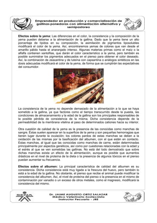 Efectos sobre la yema: Las diferencias en el color, la consistencia y la composición de la 
yema pueden deberse a la alimentación de la gallina. Dado que la yema tiene un alto 
porcentaje de lípidos en su composición, la asimilación de pigmentos liposolubles 
modificará el color de la yema. Así, encontraremos yemas de colores que van desde el 
amarillo pálido hasta el anaranjado intenso. Algunas materias primas como el maíz o la 
alfalfa contienen xantofilas, que darán el color característico a la yema, pero también es 
posible suministrar los pigmentos adecuados en el pienso para obtener el color deseado. 
Así, la combinación de zeaxantina y de luteína con capsantina o análogos sintéticos en las 
dosis adecuadas modificará el color de la yema, de forma que se cumplirán las expectativas 
del consumidor. 
La consistencia de la yema no depende demasiado de la alimentación a la que se haya 
sometido a la gallina, ya que factores como el tiempo transcurrido desde la puesta, las 
condiciones de almacenamiento y la edad de la gallina son los principales responsables de 
la posible pérdida de consistencia de la misma. Dicha consistencia depende de la 
permeabilidad de la membrana vitelina al paso de determinados cationes hacia su interior. 
Otra cuestión de calidad de la yema es la presencia de las conocidas como manchas de 
sangre. Éstas suelen aparecer en la superficie de la yema y son pequeñas hemorragias que 
tienen lugar durante la ovulación; los colores pardos de estas manchas se deben a la 
oxidación de las mismas por la basificación del albumen, con el que están en contacto. 
Estas manchas, al igual que las conocidas como manchas de carne, están determinadas 
principalmente por aspectos genéticos, así como por cuestiones relacionadas con la edad y 
el estrés al que se ven sometidas las gallinas. No está del todo demostrado que sobre 
dichas manchas exista un efecto de la alimentación, aunque es posible que aumentos 
drásticos en el nivel de proteína de la dieta o la presencia de algunos tóxicos en el pienso 
puedan aumentar su frecuencia. 
Efectos sobre el albumen: La principal característica de calidad del albumen es su 
consistencia. Dicha consistencia está muy ligada a la frescura del huevo, pero también lo 
está a la edad de la gallina. No obstante, el pienso que recibe el animal puede modificar la 
consistencia del albumen. Así, el nivel de proteína del pienso o la presencia en el mismo de 
contaminación por vanadio o un exceso de otros metales, como el magnesio, modificará la 
consistencia del mismo. 
 