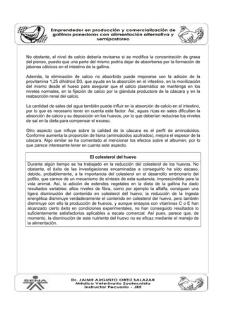 No obstante, el nivel de calcio debería revisarse si se modifica la concentración de grasa 
del pienso, puesto que una parte del mismo podría dejar de absorberse por la formación de 
jabones cálcicos en el intestino de la gallina. 
Además, la eliminación de calcio no absorbido puede mejorarse con la adición de la 
provitamina 1,25 dihidroxi D3, que ayuda en la absorción en el intestino, en la movilización 
del mismo desde el hueso para asegurar que el calcio plasmático se mantenga en los 
niveles normales, en la fijación de calcio por la glándula productora de la cáscara y en la 
reabsorción renal del calcio. 
La cantidad de sales del agua también puede influir en la absorción de calcio en el intestino, 
por lo que es necesario tener en cuenta este factor. Así, aguas ricas en sales dificultan la 
absorción de calcio y su deposición en los huevos, por lo que deberían reducirse los niveles 
de sal en la dieta para compensar el exceso. 
Otro aspecto que influye sobre la calidad de la cáscara es el perfil de aminoácidos. 
Conforme aumenta la proporción de lisina (aminoácidos azufrados), mejora el espesor de la 
cáscara. Algo similar se ha comentado al mencionar los efectos sobre el albumen, por lo 
que parece interesante tener en cuenta este aspecto. 
El colesterol del huevo 
Durante algún tiempo se ha trabajado en la reducción del colesterol de los huevos. No 
obstante, el éxito de las investigaciones encaminadas a conseguirlo ha sido escaso, 
debido, probablemente, a la importancia del colesterol en el desarrollo embrionario del 
pollito, que carece de un mecanismo de síntesis de esta sustancia, imprescindible para la 
vida animal. Así, la adición de esteroles vegetales en la dieta de la gallina ha dado 
resultados variables: altos niveles de fibra, como por ejemplo la alfalfa, consiguen una 
ligera disminución del contenido en colesterol del huevo; la reducción de la ingesta 
energética disminuye verdaderamente el contenido en colesterol del huevo, pero también 
disminuye con ello la producción de huevos, y aunque ensayos con vitaminas C o E han 
alcanzado cierto éxito en condiciones experimentales, no han conseguido resultados lo 
suficientemente satisfactorios aplicables a escala comercial. Así pues, parece que, de 
momento, la disminución de este nutriente del huevo no es eficaz mediante el manejo de 
la alimentación. 
 