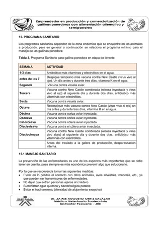 15. PROGRAMA SANITARIO 
Los programas sanitarios dependen de la zona endémica que se encuentre en los animales 
a producción, pero en general a continuación se relaciona el programa mínimo para el 
manejo de las gallinas ponedora: 
Tabla 3. Programa Sanitario para gallina ponedora en etapa de levante 
SEMANA ACTIVIDAD 
1-3 días Antibiótico más vitaminas y electrolitos en el agua. 
antes de los 7 Despique temprano más vacuna contra New Castle (virus vivo al 
ojo). Un día antes y durante tres días, vitamina K en el agua. 
Segunda Vacuna contra viruela aviar. 
Tercera 
Vacuna contra New Castle combinada (oleosa inyectada y virus 
vivo al ojo) al siguiente día y durante dos días, antibiótico más 
vitaminas con electrolitos. 
Sexta Vacuna contra viruela aviar. 
Octava Redespique más vacuna contra New Castle (virus vivo al ojo) un 
día antes y durante tres días, vitamina K en el agua. 
Décima Vacuna contra coriza aviar inyectada. 
Doceava Vacuna contra coriza aviar inyectada. 
Catorceava Vacuna contra cólera aviar inyectada. 
Dieciseisava Vacuna contra el cólera aviar inyectada. 
Dieciochoava 
Vacuna contra New Castle combinada (oleosa inyectada y virus 
vivo alojo) al siguiente día y durante dos días, antibiótico más 
vitaminas con electrolitos. 
Antes del traslado a la galera de producción, desparasitación 
interna. 
15.1 MANEJO SANITARIO 
La prevención de las enfermedades es uno de los aspectos más importantes que se debe 
tener en cuenta, pues siempre es más económico prevenir algo que solucionarlo. 
Por lo que se recomienda tomar las siguientes medidas: 
· Evitar en lo posible el contacto con otros animales, aves silvestres, roedores, etc., ya 
que pueden ser transmisores de enfermedades. 
· No dejar que entren personas ajenas al criadero 
· Suministrar agua química y bacteriológica potable 
· Evitar el hacinamiento (densidad de alojamiento excesiva) 
 