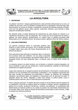 LA AVICULTURA 
1. DEFINICION 
La palabra “avicultura”, designa genéricamente a toda actividad relacionada con la cría y el 
cuidado de las aves, como así también el desarrollo de su explotación comercial bajo esta 
denominación se incluye el cuidado y explotación comercial de distintas especies avícolas, 
como son las gallinas, pavos, patos, gansos, codornices, faisanes, aves canoras y hasta 
especies consideradas silvestres. 
No obstante existe un grado diferencial de importancia de cada especie en relación a su 
importancia comercial y nivel de desarrollo. Por lo tanto por ser la producción de pollos y 
gallinas, de mayor difusión, generalmente, en nuestro país, la palabra avicultura está 
relacionada con la “actividad avícola” de producir pollos y gallinas (Aves del Género Gallus). 
2. GALLINA PONEDORA 
Las gallinas ponedoras tienen la capacidad genética para 
producir un gran número de huevos, con un tamaño promedio 
y pueden lograr buen peso del huevo tempranamente en el 
período de postura. 
Para aprovechar este potencial, la ponedora ideal, al comienzo 
de la postura debe ser uniforme, con los pesos corporales 
conforme con los recomendados; las pollonas deben tener un 
esqueleto fuerte con buen desarrollo óseo y muscular, pero no deben tener exceso de 
grasa. 
La madurez sexual a la edad correcta, con el tamaño y condición corporal deseados, da 
como resultado un alto pico de producción y buena persistencia, además de disminuirlos 
problemas en la galera de postura. 
Lograr esto requiere de un programa práctico de alimentación e iluminación, cuando esto se 
combina con los promedios de crecimientos controlados y una cuidadosa supervisión del 
lote para corregir los problemas de enfermedad o manejo, se obtienen los resultados 
deseados. Las pollonas deben ser delgadas y musculosas a las 18 semanas de edad. Al 
palparlas deben ser firmes, delgadas y sobre todo fuertes; la pollina gorda, suave y 
contenta parece hermosa, pero no está lista para la producción. 
Como cualquier productor, el objetivo de todo avicultor es el de obtener buenos ingresos de 
su explotación. Para ello su negocio debe ser rentable y sufragar, parcial o totalmente los 
gastos de su familia, amortizar inversiones y obtener una ganancia. La rentabilidad está 
determinada por factores externos, los cuales no pueden ser controlados directamente por 
el avicultor; tales como: alzas en precios de alimentos concentrados y otros insumos, o baja 
en precios de venta de productos. 
 