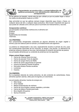 de las gallinas de traspatio, siendo este de gran utilidad ya que se pueden llegar a reducir 
los costos de alimentación hasta en un 50%. 
Algo primordial es que las gallinas siempre tengan disponible agua limpia y fresca, en 
cualquier época del año y cualquier etapa productiva. Otra función importante del agua es 
que puede ser utilizada como vehículo para el suministro de medicamentos y vacunas. 
Componentes nutritivos: 
Los principales componentes nutritivos de un alimento son: 
Proteína 
Energía 
Suplementos de minerales 
Vitaminas. 
16.3 PROTEÍNA: 
Son componentes nitrogenados contenidos en algunos alimentos de origen vegetal o 
animal y que son básicos para la nutrición y el fortalecimiento del organismo. 
La proteína es indispensable a las aves, especialmente durante el período de cría, pues 
son constituyentes esenciales de los músculos, la sangre y las plumas. La deficiencia de 
proteínas ocasiona retrasos en las aves, demorándose la iniciación del periodo de postura. 
Los principales alimentos por su contenido de proteínas son los siguientes: 
Origen animal Origen vegetal 
· Harina de vísceras Grano de soya 
· Harina de pescado Torta de algodón 
· Harina de sangre Harina de Alfalfa 
· Harina de carne Leguminosas en general 
· Huevos de desecho Plantas forrajeras 
· Derivados lácteos Plantas acuáticas 
· Lombrices 
· Insectos 
16.4 ENERGÍA: 
Es la propiedad obtenida de ciertos alimentos. de alto contenido de carbohidratos. Estos 
alimentos aportan calorías, útiles para el engorde y el crecimiento. 
Los principales alimentos, fuentes de energía son: 
· Maíz Sorgo 
· Arroz Cebada 
· Melaza Subproductos de molinera 
· Harina de yuca Aceites y grasas vegetales y animales 
· Harina de plátano Plantas gramíneas 
· Bore Zapallo (Ahuyama) 
· Quinua Amaranto 
 