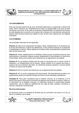 16.5 SUPLEMENTOS: 
Para una correcta nutrición de las aves, el alimento debe tener un suplemento o refuerzo de 
calcio, hierro, vitaminas, etc. Especialmente el calcio es indispensable a las aves ya sean 
de postura o de carne. Si las aves se encuentran descalcificadas, la producción de huevos 
se verá afectada por el aumento en la ruptura de la cáscara y en las primeras semanas de 
postura habrá muchos huevos que saldrán en tela, es decir solo cubiertos por una delgada 
membrana 
16.6 VITAMINAS 
Las principales vitaminas son las siguientes: 
Vitamina A: Actúa como regenerador de tejidos, influye notablemente en el crecimiento en 
la acción anti-infecciosa. Cuando hay deficiencias, el ave presenta retrasos en el desarrollo 
e inestabilidad al caminar. Influye además en la buena visión, presentándose tumefacciones 
bajo los ojos de las aves. 
Vitamina E: Influye notablemente en la fertilidad, siendo de gran importancia para las aves 
reproductoras y ponedoras. Algunos autores antiguamente la denominaban la vitamina de 
la fecundidad. Actúa como refuerzo de la vitamina A en la regeneración de epitelios. 
Vitamina D: Es de bastante utilidad para las aves en crecimiento por su acción contra el 
raquitismo y el fortalecimiento de los huevos. Influye también en la cáscara del huevo y 
ayuda al ave en la retención del calcio. Su deficiencia produce raquitismo, la pluma pierde 
su brillo y la cresta se torna pálida. 
Vitamina C: Útil en la acción anti-infecciosa y en el regeneramiento de epitelios. 
Vitamina K: Por su acción coagulante evita hemorragias. Útil especialmente en pollos y en 
explotaciones donde se presentan heridas continúas a causa del picaje (canibalismo). 
Complejo B: Tiene gran importancia para el sistema nervioso, en el emplume y en la 
textura de la pluma. Sirve para la formación de glóbulos rojos evitando la anemia. Influye en 
el crecimiento de la fortaleza muscular. Su deficiencia produce la enfermedad llamada 
«polineuritis», que se refleja en debilidad del ave, baja de peso, parálisis y tendencia a 
caminar y descansar continuamente. 
Raciones balanceadas: 
Se denomina ración a la cantidad de alimento que se suministra a las aves en un día, ya 
sea en la mañana o por la tarde. 
 