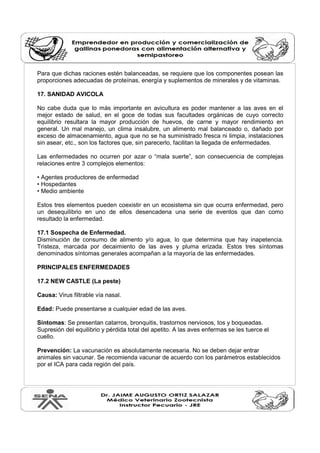 Para que dichas raciones estén balanceadas, se requiere que los componentes posean las 
proporciones adecuadas de proteínas, energía y suplementos de minerales y de vitaminas. 
17. SANIDAD AVICOLA 
No cabe duda que lo más importante en avicultura es poder mantener a las aves en el 
mejor estado de salud, en el goce de todas sus facultades orgánicas de cuyo correcto 
equilibrio resultara la mayor producción de huevos, de carne y mayor rendimiento en 
general. Un mal manejo, un clima insalubre, un alimento mal balanceado o, dañado por 
exceso de almacenamiento, agua que no se ha suministrado fresca ni limpia, instalaciones 
sin asear, etc., son los factores que, sin parecerlo, facilitan la llegada de enfermedades. 
Las enfermedades no ocurren por azar o “mala suerte”, son consecuencia de complejas 
relaciones entre 3 complejos elementos: 
• Agentes productores de enfermedad 
• Hospedantes 
• Medio ambiente 
Estos tres elementos pueden coexistir en un ecosistema sin que ocurra enfermedad, pero 
un desequilibrio en uno de ellos desencadena una serie de eventos que dan como 
resultado la enfermedad. 
17.1 Sospecha de Enfermedad. 
Disminución de consumo de alimento y/o agua, lo que determina que hay inapetencia. 
Tristeza, marcada por decaimiento de las aves y pluma erizada. Estos tres síntomas 
denominados síntomas generales acompañan a la mayoría de las enfermedades. 
PRINCIPALES ENFERMEDADES 
17.2 NEW CASTLE (La peste) 
Causa: Virus filtrable vía nasal. 
Edad: Puede presentarse a cualquier edad de las aves. 
Síntomas: Se presentan catarros, bronquitis, trastornos nerviosos, tos y boqueadas. 
Supresión del equilibrio y pérdida total del apetito. A las aves enfermas se les tuerce el 
cuello. 
Prevención: La vacunación es absolutamente necesaria. No se deben dejar entrar 
animales sin vacunar. Se recomienda vacunar de acuerdo con los parámetros establecidos 
por el ICA para cada región del país. 
 