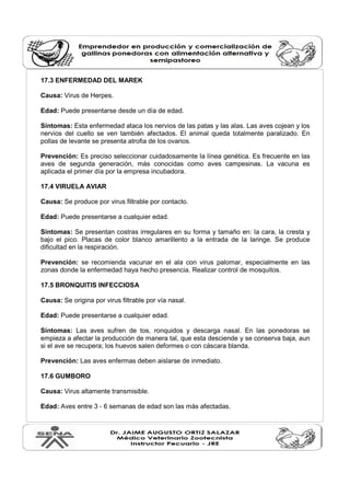 17.3 ENFERMEDAD DEL MAREK 
Causa: Virus de Herpes. 
Edad: Puede presentarse desde un día de edad. 
Síntomas: Esta enfermedad ataca los nervios de las patas y las alas. Las aves cojean y los 
nervios del cuello se ven también afectados. El animal queda totalmente paralizado. En 
pollas de levante se presenta atrofia de los ovarios. 
Prevención: Es preciso seleccionar cuidadosamente la línea genética. Es frecuente en las 
aves de segunda generación, más conocidas como aves campesinas. La vacuna es 
aplicada el primer día por la empresa incubadora. 
17.4 VIRUELA AVIAR 
Causa: Se produce por virus filtrable por contacto. 
Edad: Puede presentarse a cualquier edad. 
Síntomas: Se presentan costras irregulares en su forma y tamaño en: la cara, la cresta y 
bajo el pico. Placas de color blanco amarillento a la entrada de la laringe. Se produce 
dificultad en la respiración. 
Prevención: se recomienda vacunar en el ala con virus palomar, especialmente en las 
zonas donde la enfermedad haya hecho presencia. Realizar control de mosquitos. 
17.5 BRONQUITIS INFECCIOSA 
Causa: Se origina por virus filtrable por vía nasal. 
Edad: Puede presentarse a cualquier edad. 
Síntomas: Las aves sufren de tos, ronquidos y descarga nasal. En las ponedoras se 
empieza a afectar la producción de manera tal, que esta desciende y se conserva baja, aun 
si el ave se recupera; los huevos salen deformes o con cáscara blanda. 
Prevención: Las aves enfermas deben aislarse de inmediato. 
17.6 GUMBORO 
Causa: Virus altamente transmisible. 
Edad: Aves entre 3 - 6 semanas de edad son las más afectadas. 
 