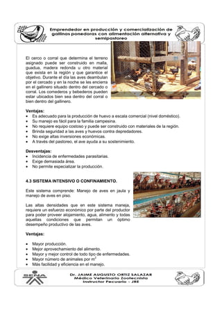 El cerco o corral que determina el terreno 
asignado puede ser construido en malla, 
guadua, madera redonda u otro material 
que exista en la región y que garantice el 
objetivo. Durante el día las aves deambulan 
por el cercado y en la noche se les encierra 
en el gallinero situado dentro del cercado o 
corral. Los comederos y bebederos pueden 
estar ubicados bien sea dentro del corral o 
bien dentro del gallinero. 
Ventajas: 
· Es adecuado para la producción de huevo a escala comercial (nivel doméstico). 
· Su manejo es fácil para la familia campesina. 
· No requiere equipo costoso y puede ser construido con materiales de la región. 
· Brinda seguridad a las aves y huevos contra depredadores. 
· No exige altas inversiones económicas. 
· A través del pastoreo, el ave ayuda a su sostenimiento. 
Desventajas: 
· Incidencia de enfermedades parasitarias. 
· Exige demasiada área. 
· No permite especializar la producción. 
4.3 SISTEMA INTENSIVO O CONFINAMIENTO. 
Este sistema comprende: Manejo de aves en jaula y 
manejo de aves en piso. 
Las altas densidades que en este sistema maneja, 
requiere un esfuerzo económico por parte del productor 
para poder proveer alojamiento, agua, alimento y todas 
aquellas condiciones que permitan un óptimo 
desempeño productivo de las aves. 
Ventajas: 
· Mayor producción. 
· Mejor aprovechamiento del alimento. 
· Mayor y mejor control de todo tipo de enfermedades. 
· Mayor número de animales por m2 
· Más facilidad y eficiencia en el manejo. 
 