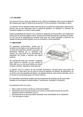 7. EL GALPÓN 
Las aves se crían en todas las regiones, frías, cálidas y templadas, para lo cual se adecuan 
las instalaciones según el sistema de producción, el clima existente y materiales a utilizar. 
La ubicación de los galpones debe proporcionar las condiciones ambientales óptimas para 
permitir que el ave desarrolle todo su potencial genético, se obtenga un producto de 
excelente calidad a un mínimo costo posible. 
Existe la posibilidad de hacer la cría y levante en galpones convencionales, con alojamiento 
sobre piso de cemento (ideal) o tierra, al igual que el pollo de engorde o también en jaulón, 
lo cual nos da la posibilidad de levantar más aves por metro cuadrado y disminuir los 
riesgos de algunas enfermedades como la coccidiosis y otras parasitosis. 
7.1 UBICACION 
En pequeñas producciones, donde por la 
cantidad de animales se les puede proveer de 
un área para pastoreo; permite a las aves, no 
solamente disfrutar de un ambiente más 
natural, sino que parte de su alimentación la 
obtendrán del forraje e insectos que logren 
capturar. 
Se recomienda tener dos corrales o aparatos 
para usarlos en rotación; ya que cuando se 
tiene sólo uno, en muy poco tiempo se comen 
el pasto y hierbas, dejando el suelo desnudo. 
La gallina, como la mayoría de los animales domésticos, necesita pasar gran parte del 
tiempo en un lugar seco, por tal razón el corral de pastoreo se ubicará, de preferencia, en 
un terreno con una pequeña pendiente o se deberá construir unos buenos drenajes, con el 
fin de que no se acumule agua y se formen charcos 
Es importante nuevamente resaltar que las condiciones de bienestar de las aves están 
basadas en tres aspectos fundamentales: Temperatura, Humedad y Ventilación 
Es importante tener en cuenta: 
· Sitio y clase de terreno donde se construirá el galpón. 
· Orientación de la nave de acuerdo con el clima y viento predominante ya que ello 
repercute sobre la ventilación y la luz 
· Dimensiones de la nave que deben ajustarse a las necesidades de la explotación 
· Tipo de equipo a utilizar. 
 