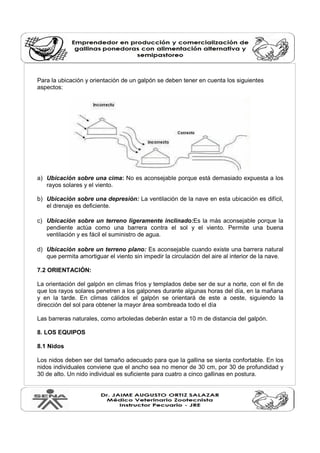 Para la ubicación y orientación de un galpón se deben tener en cuenta los siguientes
aspectos:
a) Ubicación sobre una cima: No es aconsejable porque está demasiado expuesta a los
rayos solares y el viento.
b) Ubicación sobre una depresión: La ventilación de la nave en esta ubicación es difícil,
el drenaje es deficiente.
c) Ubicación sobre un terreno ligeramente inclinado:Es la más aconsejable porque la
pendiente actúa como una barrera contra el sol y el viento. Permite una buena
ventilación y es fácil el suministro de agua.
d) Ubicación sobre un terreno plano: Es aconsejable cuando existe una barrera natural
que permita amortiguar el viento sin impedir la circulación del aire al interior de la nave.
7.2 ORIENTACIÓN:
La orientación del galpón en climas fríos y templados debe ser de sur a norte, con el fin de
que los rayos solares penetren a los galpones durante algunas horas del día, en la mañana
y en la tarde. En climas cálidos el galpón se orientará de este a oeste, siguiendo la
dirección del sol para obtener la mayor área sombreada todo el día
Las barreras naturales, como arboledas deberán estar a 10 m de distancia del galpón.
8. LOS EQUIPOS
8.1 Nidos
Los nidos deben ser del tamaño adecuado para que la gallina se sienta confortable. En los
nidos individuales conviene que el ancho sea no menor de 30 cm, por 30 de profundidad y
30 de alto. Un nido individual es suficiente para cuatro a cinco gallinas en postura.
 